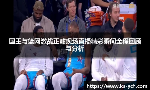国王与篮网激战正酣现场直播精彩瞬间全程回顾与分析